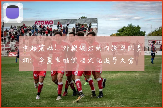 中超震动！外援埃尔纳内斯离队真相：华夏幸福饮酒文化成导火索