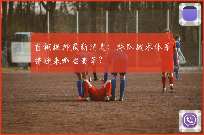 首钢换帅最新消息：球队战术体系将迎来哪些变革？