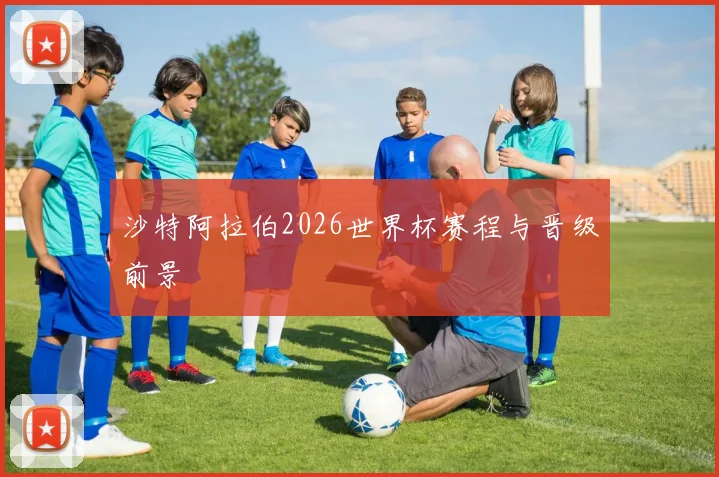 沙特阿拉伯2026世界杯赛程与晋级前景
