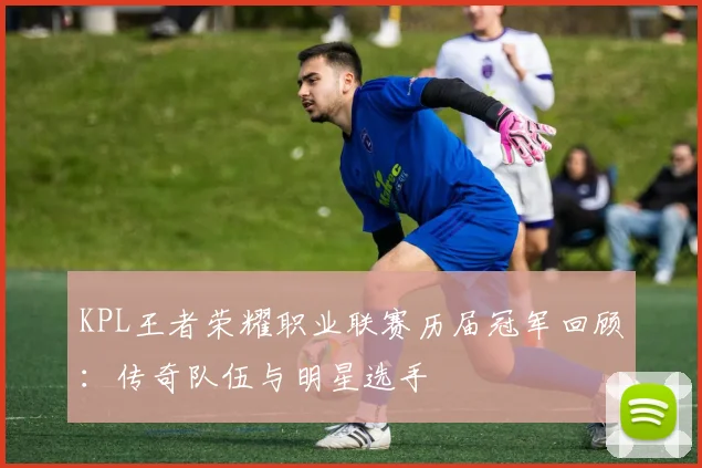KPL王者荣耀职业联赛历届冠军回顾：传奇队伍与明星选手
