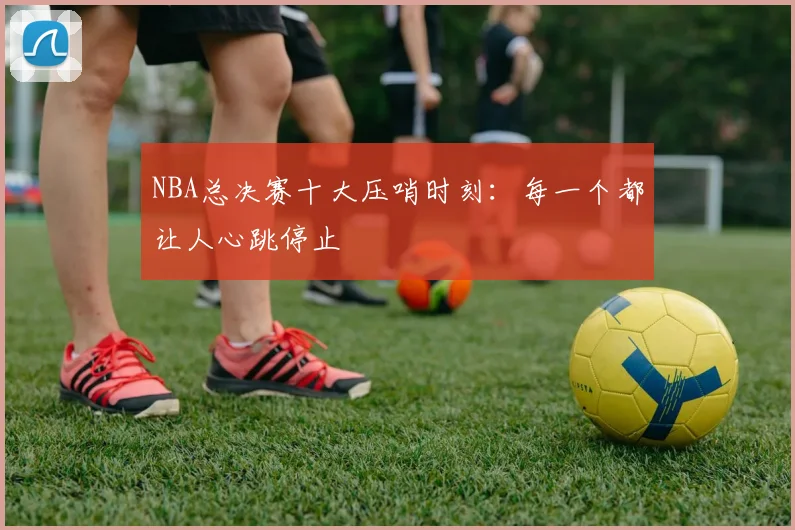 NBA总决赛十大压哨时刻：每一个都让人心跳停止