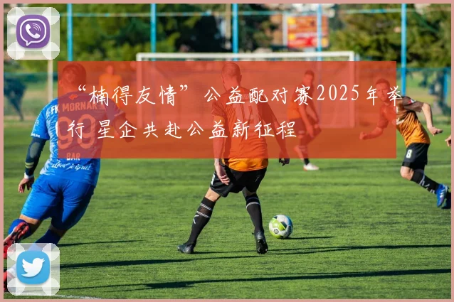 “楠得友情”公益配对赛2025年举行 星企共赴公益新征程