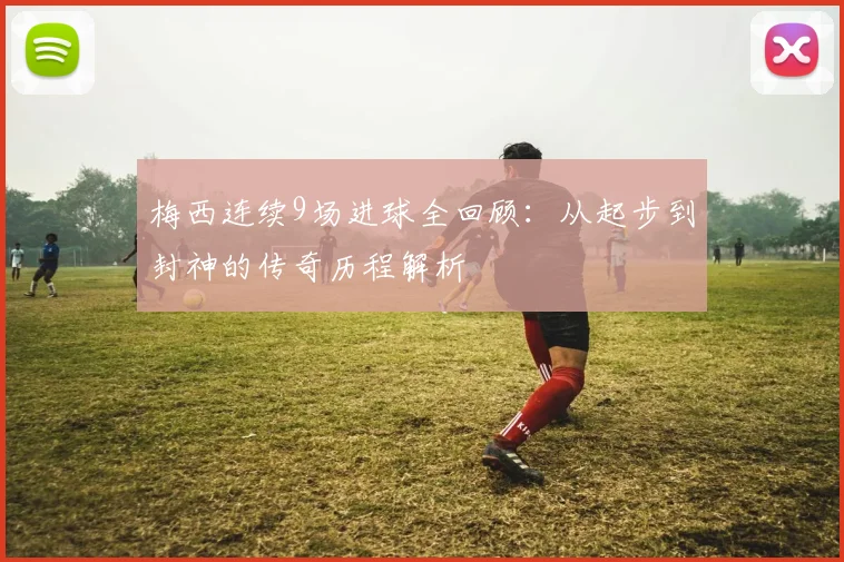 梅西连续9场进球全回顾：从起步到封神的传奇历程解析