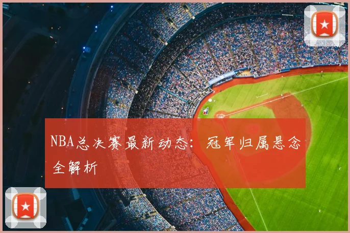 NBA总决赛最新动态：冠军归属悬念全解析