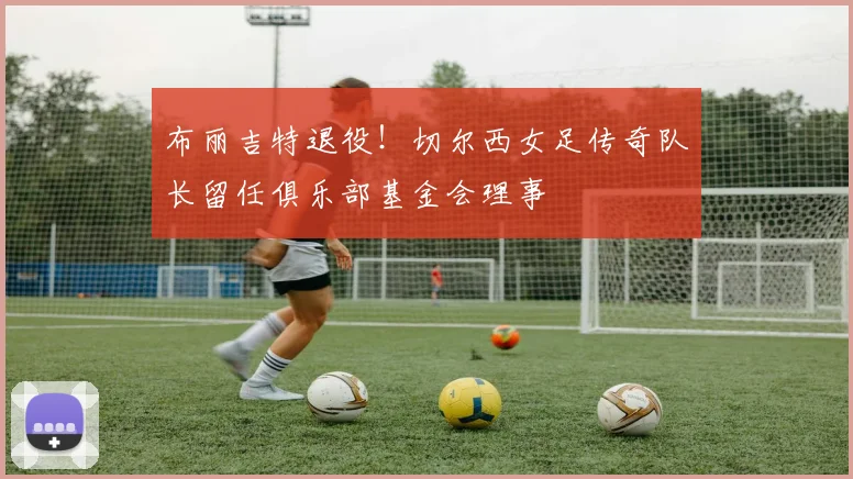 布丽吉特退役！切尔西女足传奇队长留任俱乐部基金会理事
