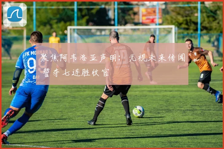 聚焦阿韦洛亚声明：无视未来传闻 誓夺七连胜收官