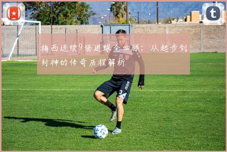 梅西连续9场进球全回顾：从起步到封神的传奇历程解析