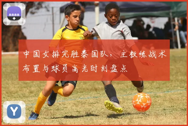 中国女排完胜泰国队，主教练战术布置与球员高光时刻盘点