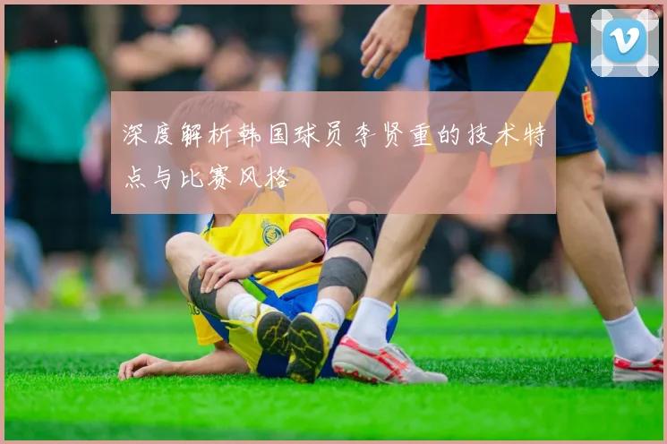 深度解析韩国球员李贤重的技术特点与比赛风格