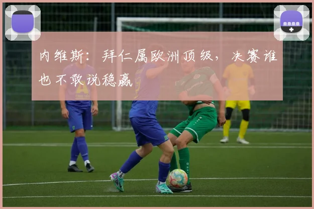 内维斯：拜仁属欧洲顶级，决赛谁也不敢说稳赢