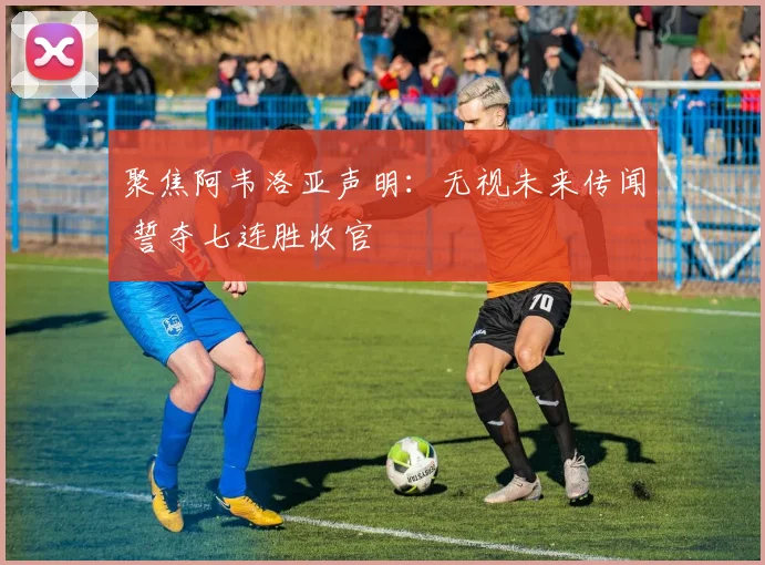 聚焦阿韦洛亚声明：无视未来传闻 誓夺七连胜收官