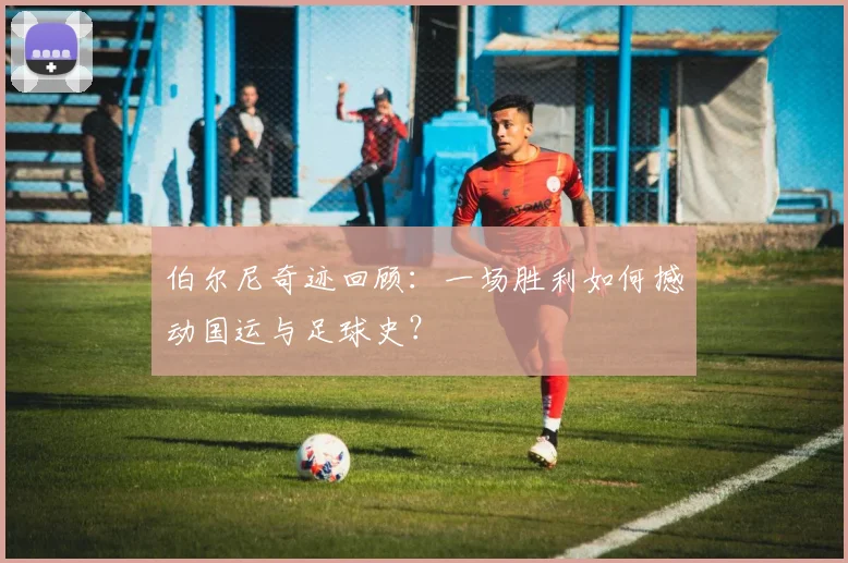 伯尔尼奇迹回顾：一场胜利如何撼动国运与足球史？