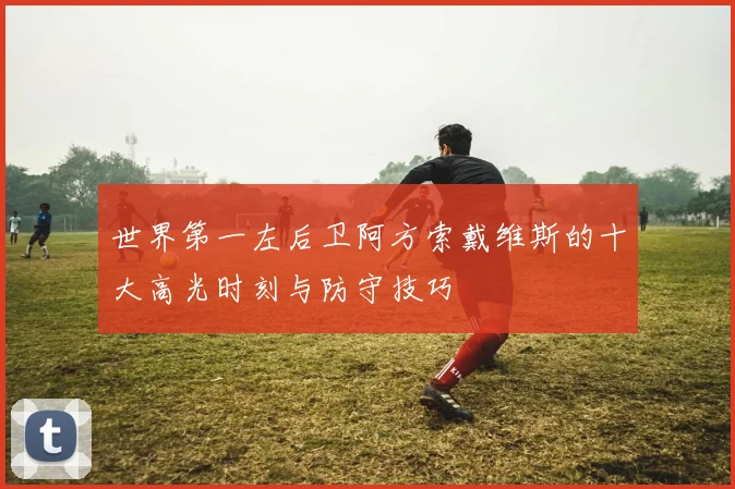 世界第一左后卫阿方索戴维斯的十大高光时刻与防守技巧