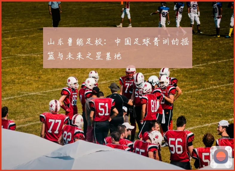 山东鲁能足校：中国足球青训的摇篮与未来之星基地